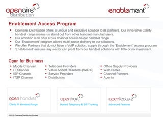 ©2010 Openaire Distribution Limited  Clarity IP Handset Range Hosted Telephony & SIP Trunking Advanced Features Enablement Access Program Openaire Distribution offers a unique and exclusive solution to its partners. Our innovative Clarity handset range makes us stand out from other handset manufacturers. Our ambition is to offer cross channel access to our handset range  Our ‘Enablement’ program allows multi-sector delivery to our solutions.  We offer Partners that do not have a VoIP solution, supply through the ‘Enablement’ access program ‘ Enablement’ ensures any sector can profit from our handset solutions with little or no investment. Open for Business  Mobile Channel IT Channel ISP Channel ITSP Channel  Telecoms Providers Value Added Resellers (VAR’S) Service Providers  Distributors Office Supply Providers Web Stores  Channel Partners  Agents  