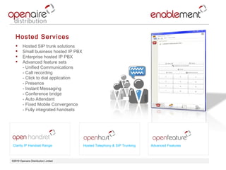 ©2010 Openaire Distribution Limited  Hosted Services Hosted SIP trunk solutions  Small business hosted IP PBX  Enterprise hosted IP PBX  Advanced feature sets  - Unified Communications  - Call recording  - Click to dial application - Presence  - Instant Messaging - Conference bridge  - Auto Attendant  - Fixed Mobile Convergence - Fully integrated handsets Clarity IP Handset Range Advanced Features Hosted Telephony & SIP Trunking 