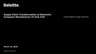 Supply Chain Transformation at Electronic
Computer Manufacturer #2 Sub #10
March 16, 2018
Deloitte Consulting LLP
<Client Specific Image Cleansed>
 