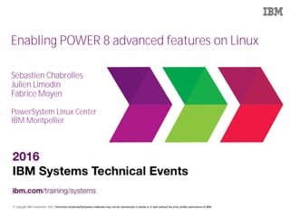 © Copyright IBM Corporation 2016. Technical University/Symposia materials may not be reproduced in whole or in part without the prior written permission of IBM.
Enabling POWER 8 advanced features on Linux
Sébastien Chabrolles
Julien Limodin
Fabrice Moyen
PowerSystem Linux Center
IBM Montpellier
 