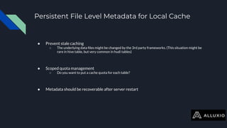 Persistent File Level Metadata for Local Cache
● Prevent stale caching
○ The underlying data ﬁles might be changed by the 3rd party frameworks. (This situation might be
rare in hive table, but very common in hudi tables)
● Scoped quota management
○ Do you want to put a cache quota for each table?
● Metadata should be recoverable after server restart
 