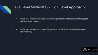 File Level Metadata -- High Level Approach
● Implement a ﬁle level metadata store which keeps the last modiﬁed time and the scope of
each data ﬁle we cached.
● The ﬁle level metadata store should be persistent on disk so the data will not disappear
after restarting
 