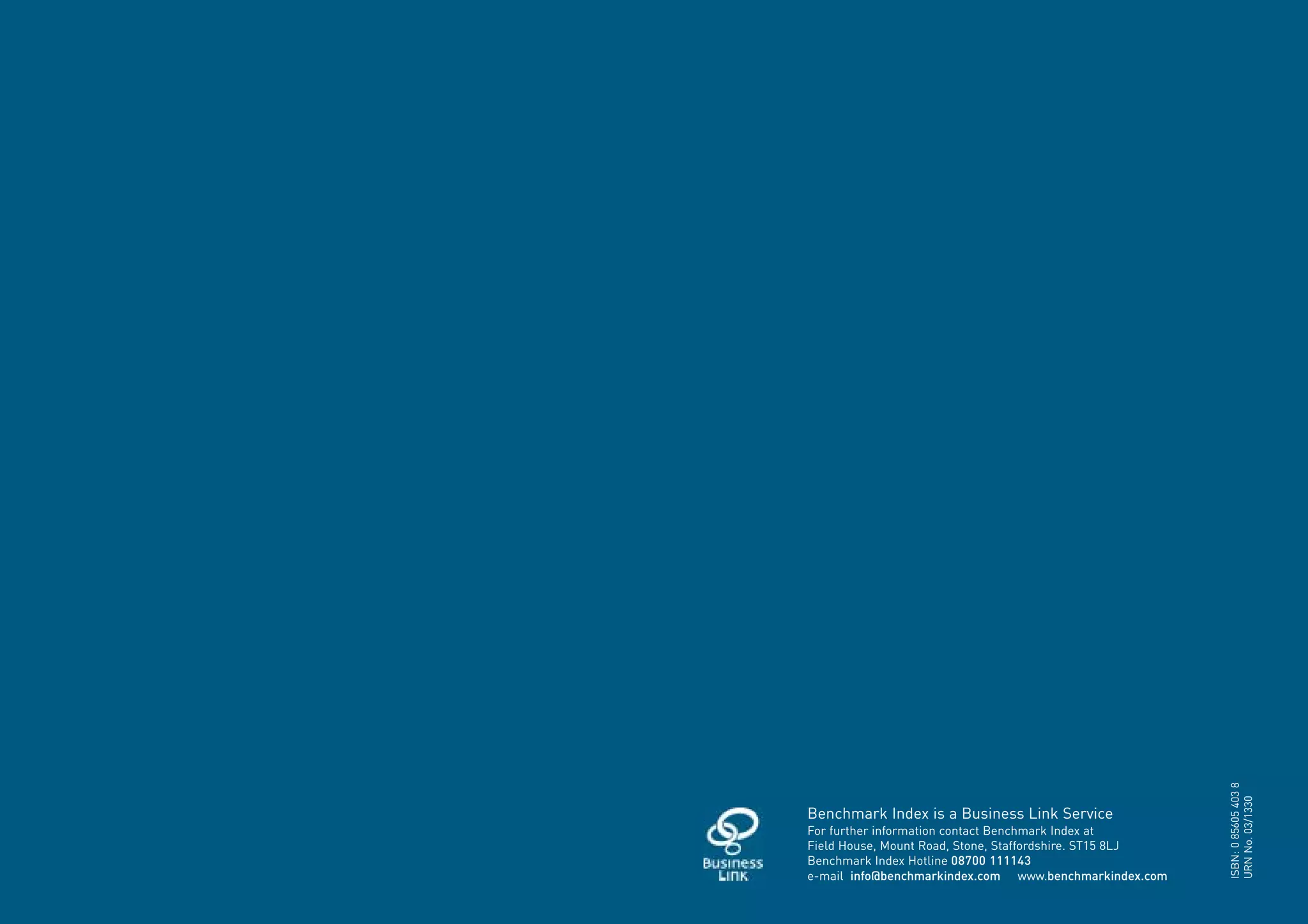 ISBN: 0 85605 403 8
                                                              URN No. 03/1330
    Benchmark Index is a Business Link Service
    For further information contact Benchmark Index at
    Field House, Mount Road, Stone, Staffordshire. ST15 8LJ
    Benchmark Index Hotline 08700 111143
    e-mail info@benchmarkindex.com www.benchmarkindex.com

1
 