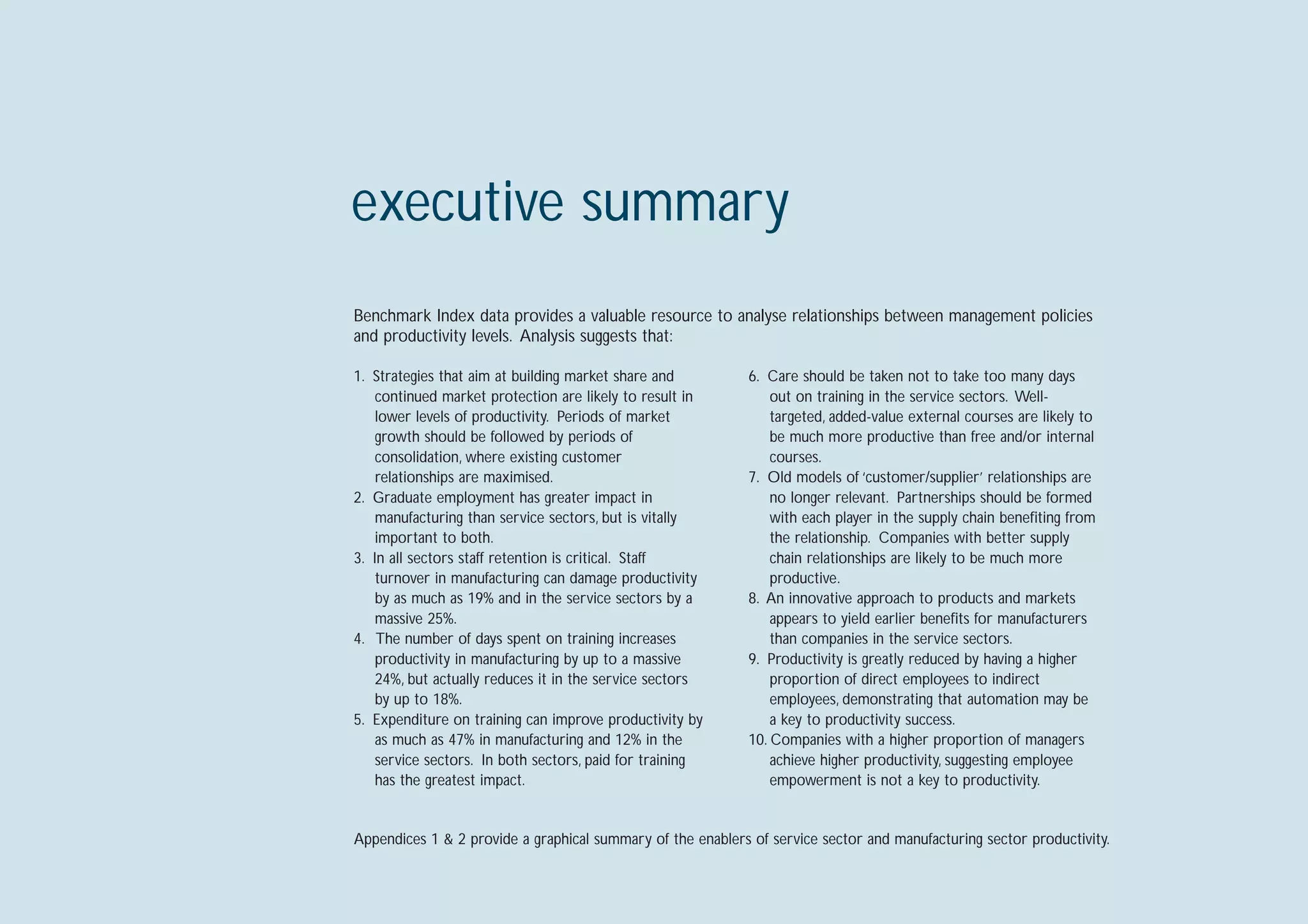 executive summary
Benchmark Index data provides a valuable resource to analyse relationships between management policies
and productivity levels. Analysis suggests that:

1. Strategies that aim at building market share and          6. Care should be taken not to take too many days
    continued market protection are likely to result in          out on training in the service sectors. Well-
    lower levels of productivity. Periods of market              targeted, added-value external courses are likely to
    growth should be followed by periods of                      be much more productive than free and/or internal
    consolidation, where existing customer                       courses.
    relationships are maximised.                             7. Old models of ‘customer/supplier’ relationships are
2. Graduate employment has greater impact in                     no longer relevant. Partnerships should be formed
    manufacturing than service sectors, but is vitally           with each player in the supply chain beneﬁting from
    important to both.                                           the relationship. Companies with better supply
3. In all sectors staff retention is critical. Staff             chain relationships are likely to be much more
    turnover in manufacturing can damage productivity            productive.
    by as much as 19% and in the service sectors by a        8. An innovative approach to products and markets
    massive 25%.                                                 appears to yield earlier beneﬁts for manufacturers
4. The number of days spent on training increases                than companies in the service sectors.
    productivity in manufacturing by up to a massive         9. Productivity is greatly reduced by having a higher
    24%, but actually reduces it in the service sectors          proportion of direct employees to indirect
    by up to 18%.                                                employees, demonstrating that automation may be
5. Expenditure on training can improve productivity by           a key to productivity success.
    as much as 47% in manufacturing and 12% in the           10. Companies with a higher proportion of managers
    service sectors. In both sectors, paid for training          achieve higher productivity, suggesting employee
    has the greatest impact.                                     empowerment is not a key to productivity.


Appendices 1 & 2 provide a graphical summary of the enablers of service sector and manufacturing sector productivity.
 