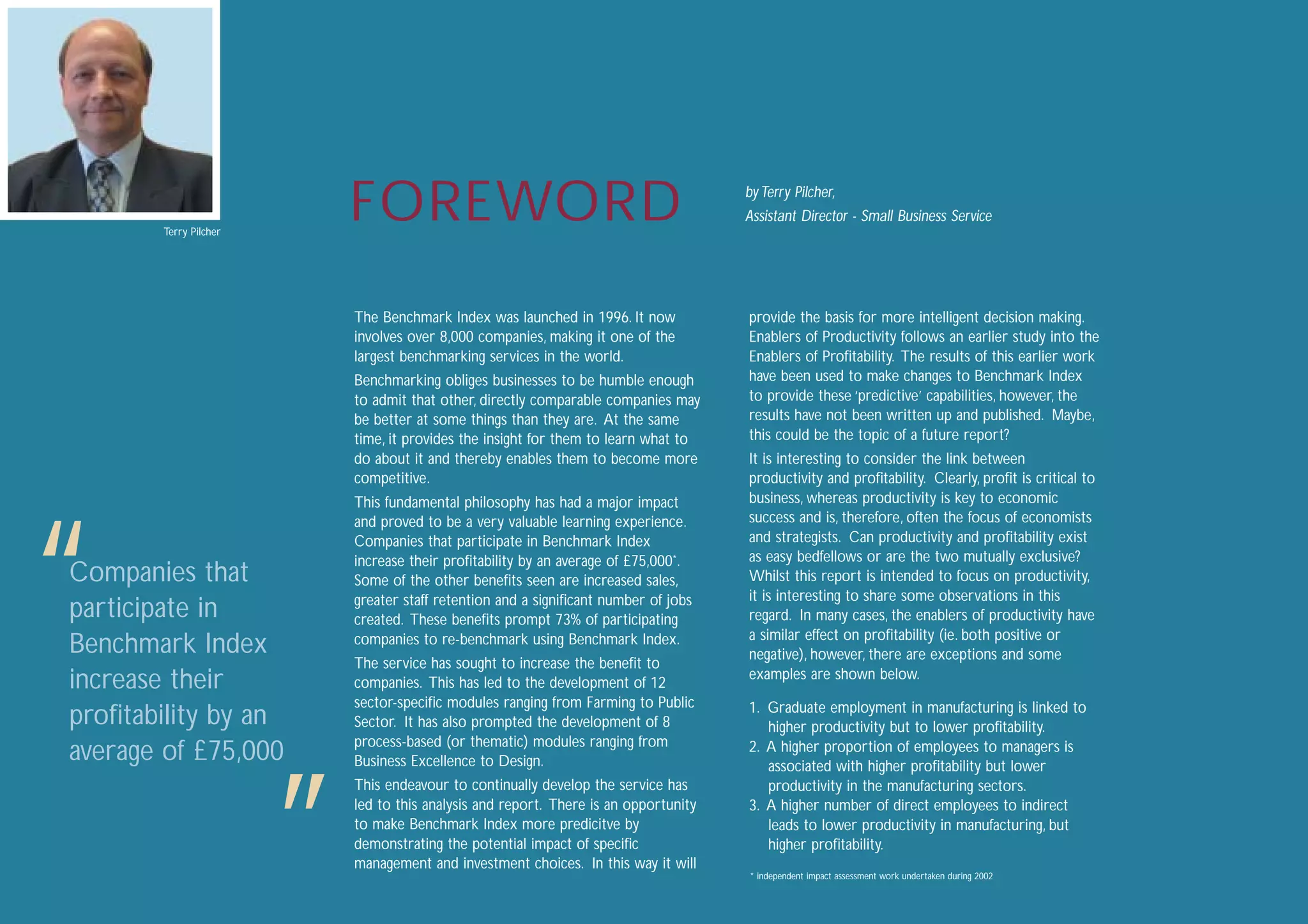 title

       Terry Pilcher
                           FOREWORD                                                   by Terry Pilcher,
                                                                                      Assistant Director - Small Business Service




                           The Benchmark Index was launched in 1996. It now           provide the basis for more intelligent decision making.
                           involves over 8,000 companies, making it one of the        Enablers of Productivity follows an earlier study into the
                           largest benchmarking services in the world.                Enablers of Proﬁtability. The results of this earlier work
                           Benchmarking obliges businesses to be humble enough        have been used to make changes to Benchmark Index
                           to admit that other, directly comparable companies may     to provide these ‘predictive’ capabilities, however, the
                           be better at some things than they are. At the same        results have not been written up and published. Maybe,
                           time, it provides the insight for them to learn what to    this could be the topic of a future report?
                           do about it and thereby enables them to become more        It is interesting to consider the link between
                           competitive.                                               productivity and proﬁtability. Clearly, proﬁt is critical to
                           This fundamental philosophy has had a major impact         business, whereas productivity is key to economic
                                                                                      success and is, therefore, often the focus of economists




“
                           and proved to be a very valuable learning experience.
                           Companies that participate in Benchmark Index              and strategists. Can productivity and proﬁtability exist
                           increase their proﬁtability by an average of £75,000*.     as easy bedfellows or are the two mutually exclusive?
Companies that             Some of the other beneﬁts seen are increased sales,        Whilst this report is intended to focus on productivity,
                           greater staff retention and a signiﬁcant number of jobs    it is interesting to share some observations in this
participate in             created. These beneﬁts prompt 73% of participating         regard. In many cases, the enablers of productivity have
                                                                                      a similar effect on proﬁtability (ie. both positive or
Benchmark Index            companies to re-benchmark using Benchmark Index.
                                                                                      negative), however, there are exceptions and some
                           The service has sought to increase the beneﬁt to
                                                                                      examples are shown below.
increase their             companies. This has led to the development of 12
                           sector-speciﬁc modules ranging from Farming to Public      1. Graduate employment in manufacturing is linked to
proﬁtability by an         Sector. It has also prompted the development of 8             higher productivity but to lower proﬁtability.
                           process-based (or thematic) modules ranging from
average of £75,000         Business Excellence to Design.
                                                                                      2. A higher proportion of employees to managers is
                                                                                         associated with higher proﬁtability but lower




                       ”
                           This endeavour to continually develop the service has         productivity in the manufacturing sectors.
                           led to this analysis and report. There is an opportunity   3. A higher number of direct employees to indirect
                           to make Benchmark Index more predicitve by                    leads to lower productivity in manufacturing, but
                           demonstrating the potential impact of speciﬁc                 higher proﬁtability.
                           management and investment choices. In this way it will
                                                                                      * independent impact assessment work undertaken during 2002


                                                                                                                                                     1
 