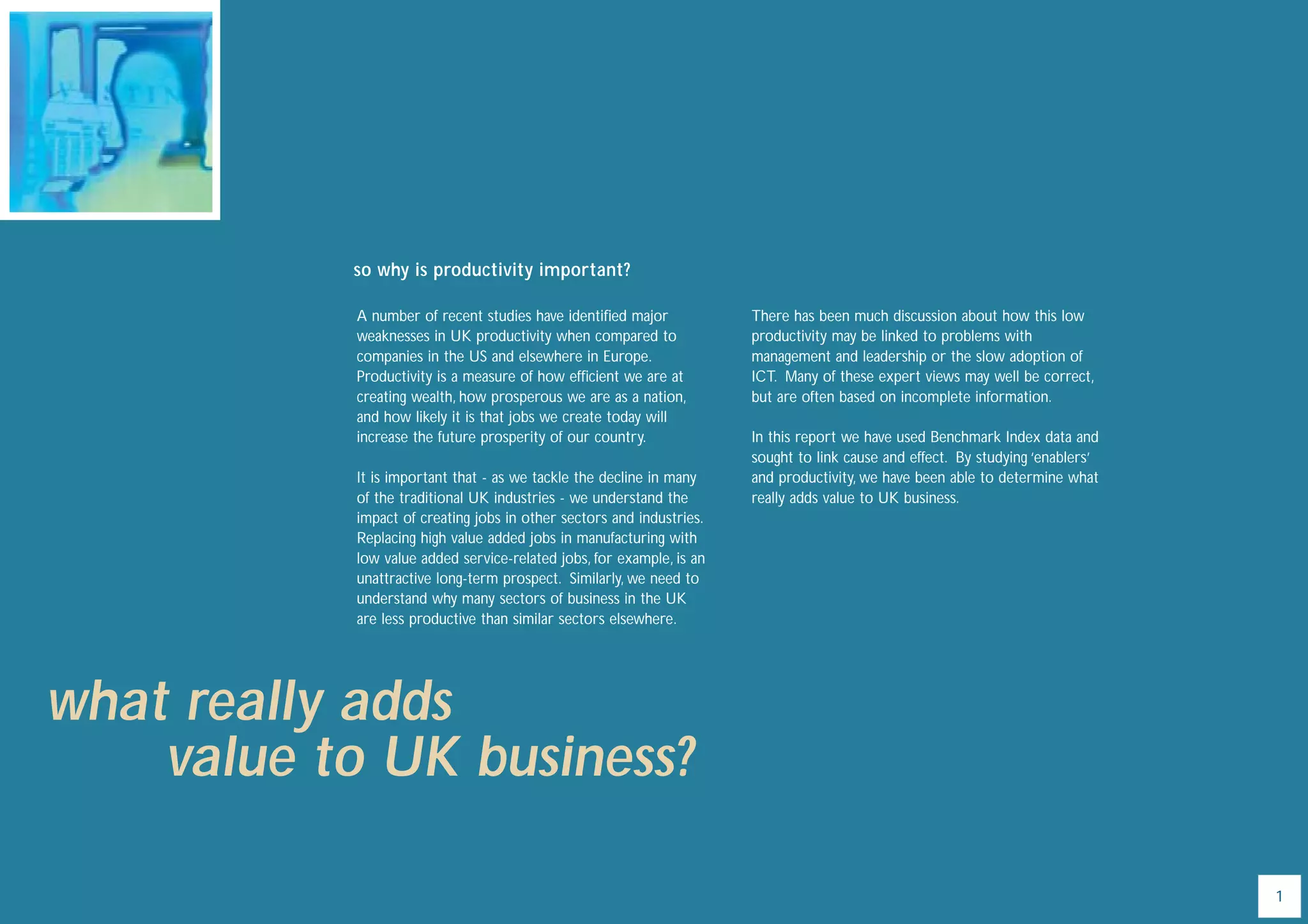 so why is productivity important?

            A number of recent studies have identiﬁed major            There has been much discussion about how this low
            weaknesses in UK productivity when compared to             productivity may be linked to problems with
            companies in the US and elsewhere in Europe.               management and leadership or the slow adoption of
            Productivity is a measure of how efﬁcient we are at        ICT. Many of these expert views may well be correct,
            creating wealth, how prosperous we are as a nation,        but are often based on incomplete information.
            and how likely it is that jobs we create today will
            increase the future prosperity of our country.             In this report we have used Benchmark Index data and
                                                                       sought to link cause and effect. By studying ‘enablers’
            It is important that - as we tackle the decline in many    and productivity, we have been able to determine what
            of the traditional UK industries - we understand the       really adds value to UK business.
            impact of creating jobs in other sectors and industries.
            Replacing high value added jobs in manufacturing with
            low value added service-related jobs, for example, is an
            unattractive long-term prospect. Similarly, we need to
            understand why many sectors of business in the UK
            are less productive than similar sectors elsewhere.




what really adds
    value to UK business?

                                                                                                                                 1
 