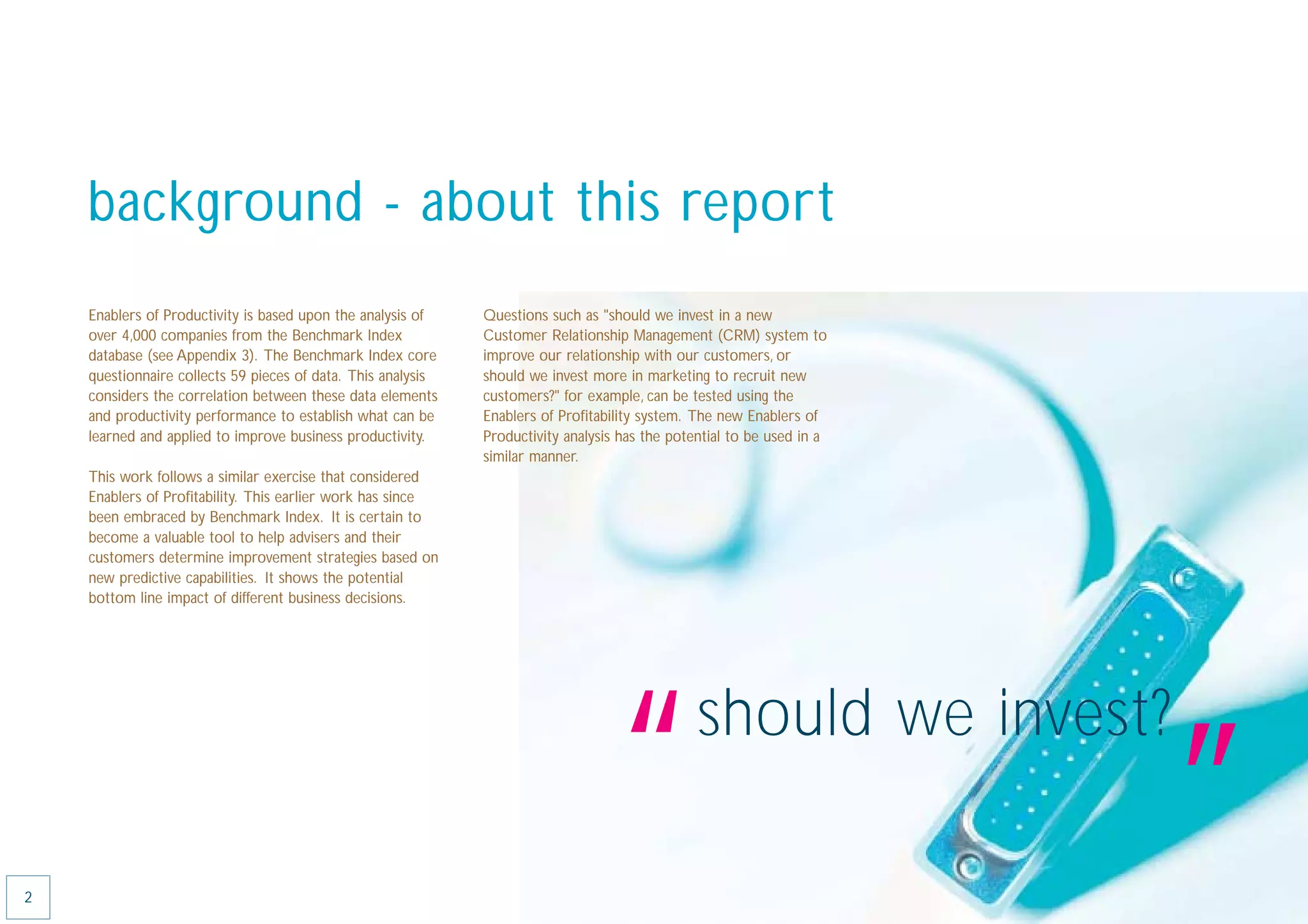 background - about this report
    Enablers of Productivity is based upon the analysis of    Questions such as "should we invest in a new
    over 4,000 companies from the Benchmark Index             Customer Relationship Management (CRM) system to
    database (see Appendix 3). The Benchmark Index core       improve our relationship with our customers, or
    questionnaire collects 59 pieces of data. This analysis   should we invest more in marketing to recruit new
    considers the correlation between these data elements     customers?" for example, can be tested using the
    and productivity performance to establish what can be     Enablers of Proﬁtability system. The new Enablers of
    learned and applied to improve business productivity.     Productivity analysis has the potential to be used in a
                                                              similar manner.
    This work follows a similar exercise that considered
    Enablers of Proﬁtability. This earlier work has since
    been embraced by Benchmark Index. It is certain to
    become a valuable tool to help advisers and their
    customers determine improvement strategies based on
    new predictive capabilities. It shows the potential
    bottom line impact of different business decisions.




2
                                                                                   “            should we invest?
                                                                                                                        ”
 