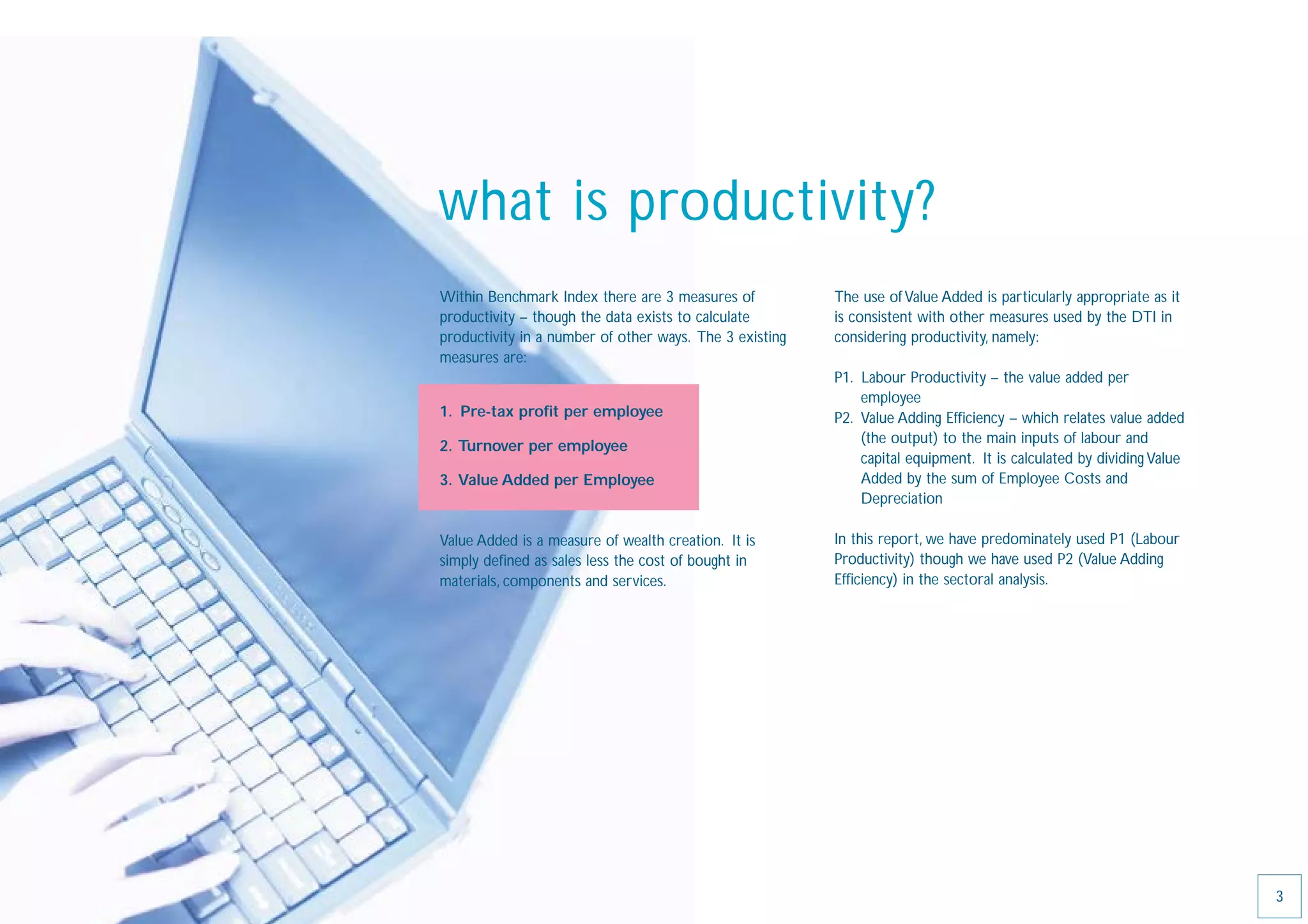 what is productivity?
Within Benchmark Index there are 3 measures of           The use of Value Added is particularly appropriate as it
productivity – though the data exists to calculate       is consistent with other measures used by the DTI in
productivity in a number of other ways. The 3 existing   considering productivity, namely:
measures are:
                                                         P1. Labour Productivity – the value added per
                                                             employee
1. Pre-tax proﬁt per employee                            P2. Value Adding Efﬁciency – which relates value added
                                                             (the output) to the main inputs of labour and
2. Turnover per employee
                                                             capital equipment. It is calculated by dividing Value
3. Value Added per Employee                                  Added by the sum of Employee Costs and
                                                             Depreciation

Value Added is a measure of wealth creation. It is       In this report, we have predominately used P1 (Labour
simply deﬁned as sales less the cost of bought in        Productivity) though we have used P2 (Value Adding
materials, components and services.                      Efﬁciency) in the sectoral analysis.




                                                                                                                     3
 