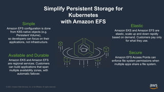 © 2021, Amazon Web Services, Inc. or its Affiliates. All rights reserved.
Simplify Persistent Storage for
Kubernetes
with Amazon EFS
Elastic
Amazon EKS and Amazon EFS are
elastic, scale up and down rapidly
based on demand. Customers pay only
for what they use.
Available and Durable
Amazon EKS and Amazon EFS
are regional services. Customers
can build applications that span
multiple availability zones, with
automatic failover.
Simple
Amazon EFS configuration is done
from K8S-native objects (e.g.
Persistent Volume),
so developers can focus on their
applications, not infrastructure.
Secure
Amazon EFS Access Points can
enforce file system permissions when
multiple apps share a file system.
 