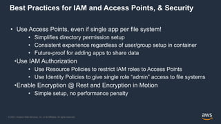 © 2021, Amazon Web Services, Inc. or its Affiliates. All rights reserved.
Best Practices for IAM and Access Points, & Security
• Use Access Points, even if single app per file system!
• Simplifies directory permission setup
• Consistent experience regardless of user/group setup in container
• Future-proof for adding apps to share data
•Use IAM Authorization
• Use Resource Policies to restrict IAM roles to Access Points
• Use Identity Policies to give single role “admin” access to file systems
•Enable Encryption @ Rest and Encryption in Motion
• Simple setup, no performance penalty
 