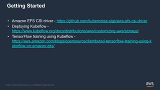 © 2021, Amazon Web Services, Inc. or its Affiliates. All rights reserved.
Getting Started
• Amazon EFS CSI driver - https://github.com/kubernetes-sigs/aws-efs-csi-driver
• Deploying Kubeflow -
https://www.kubeflow.org/docs/distributions/aws/customizing-aws/storage/
• TensorFlow training using Kubeflow -
https://aws.amazon.com/blogs/opensource/distributed-tensorflow-training-using-k
ubeflow-on-amazon-eks/
 