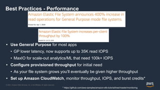 © 2021, Amazon Web Services, Inc. or its Affiliates. All rights reserved.
Best Practices - Performance
• Use General Purpose for most apps
• GP lower latency, now supports up to 35K read IOPS
• MaxIO for scale-out analytics/ML that need 100k+ IOPS
• Configure provisioned throughput for initial need
• As your file system grows you’ll eventually be given higher throughput
• Set up Amazon CloudWatch, monitor throughput, IOPS, and burst credits*
* https://github.com/aws-samples/amazon-efs-tutorial/tree/master/monitoring
 