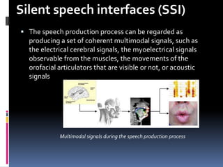 Silent speech interfaces (SSI)
 The speech production process can be regarded as
  producing a set of coherent multimodal signals, such as
  the electrical cerebral signals, the myoelectrical signals
  observable from the muscles, the movements of the
  orofacial articulators that are visible or not, or acoustic
  signals




            Multimodal signals during the speech production process
 