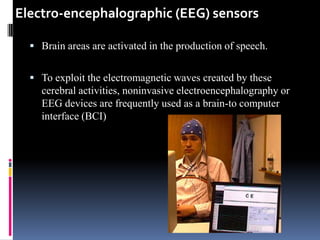 Electro-encephalographic (EEG) sensors

   Brain areas are activated in the production of speech.


   To exploit the electromagnetic waves created by these
    cerebral activities, noninvasive electroencephalography or
    EEG devices are frequently used as a brain-to computer
    interface (BCI)
 