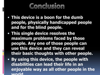  This device is a boon for the dumb
  people, physically handicapped people
  and for the blind people.
 This single device resolves the
  maximum problems faced by those
  people. Any one of those people can
  use this device and they can reveal
  their basic thoughts with other people.
 By using this device, the people with
  disabilities can lead their life in an
  enjoyable way as all other people in the
 