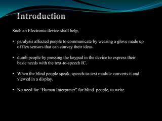 Such an Electronic device shall help,

• paralysis affected people to communicate by wearing a glove made up
  of flex sensors that can convey their ideas.

• dumb people by pressing the keypad in the device to express their
  basic needs with the text-to-speech IC.

• When the blind people speak, speech-to-text module converts it and
  viewed in a display.

• No need for “Human Interpreter” for blind people, to write.
 