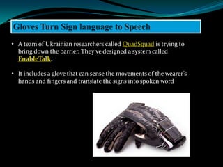 • A team of Ukrainian researchers called QuadSquad is trying to
  bring down the barrier. They’ve designed a system called
  EnableTalk.

• It includes a glove that can sense the movements of the wearer’s
  hands and fingers and translate the signs into spoken word
 