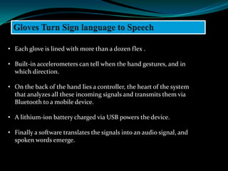 • Each glove is lined with more than a dozen flex .

• Built-in accelerometers can tell when the hand gestures, and in
  which direction.

• On the back of the hand lies a controller, the heart of the system
  that analyzes all these incoming signals and transmits them via
  Bluetooth to a mobile device.

• A lithium-ion battery charged via USB powers the device.

• Finally a software translates the signals into an audio signal, and
  spoken words emerge.
 