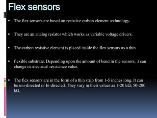 Flex sensors
 The flex sensors are based on resistive carbon element technology.


 They are an analog resistor which works as variable voltage drivers.


 The carbon resistive element is placed inside the flex sensors as a thin


 flexible substrate. Depending upon the amount of bend in the sensors, it can
   change its electrical resistance value.


 The flex sensors are in the form of a thin strip from 1-5 inches long. It can
   be uni-directed or bi-directed. They vary in their values as 1-20 kΩ; 50-200
   kΩ,
 