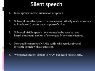1.   Inner speech: mental simulation of speech.

2.   Subvocal invisible speech : when a person silently reads or recites
     to him/herself, ensors under a person’s chin.

3.   Subvocal visible speech : one wanted to be seen but not
     heard, ultrasound motion of the tongue Movement captured.

4.   Non-audible murmur (NAM): softly whispered, subvocal
     invisible speech with air emission.

5.   Whispered speech: similar to NAM but heard more clearly.
 