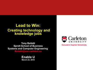 Lead to Win: Creating technology and knowledge jobs Tony Bailetti Sprott School of Business Systems and Computer Engineering  [email_address] Enable U March 23, 2010 