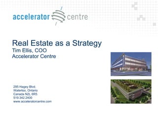 Real Estate as a Strategy Tim Ellis, COO Accelerator Centre  295 Hagey Blvd. Waterloo, Ontario Canada N2L 6R5 519.342.2400 www.acceleratorcentre.com 