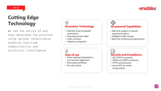 16
Cutting Edge
Technology
WHY US
We own the entire IP and
have developed the platform
using optimal technologies
enabling real-time
communications and
artificial intelligence
2023 Copyright. vCloudx Pte Ltd
• Patented Smart bandwidth
optimisation
• Proprietary Active Talker
• Video simulcast
• Telephony integration
Innovative Technology
• Real-time analysis of network
operational metrics
• Intelligent traffic routing
• Real-time infrastructure optimisation
AI-powered Capabilities
• Video meetings Embedded in
your business application
• Automated workflows
• No code engine
Ease of use
• AES 256-bit encryption
• HIPAA and GDPR compliance
• HTTPS authentication
• Secure RTP for media
transportation
Security and Compliance
 