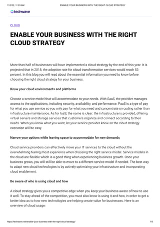 11/2/22, 11:03 AM ENABLE YOUR BUSINESS WITH THE RIGHT CLOUD STRATEGY
https://techwave.net/enable-your-business-with-the-right-cloud-strategy/ 1/5
CLOUD
ENABLE YOUR BUSINESS WITH THE RIGHT
CLOUD STRATEGY
More than half of businesses will have implemented a cloud strategy by the end of this year. It is
projected that in 2018, the adoption rate for cloud transformation services would reach 53
percent. In this blog you will read about the essential information you need to know before
choosing the right cloud strategy for your business.
Know your cloud environments and platforms
Choose a service model that will accommodate to your needs. With SaaS, the provider manages
access to the applications, including security, availability, and performance. PaaS is a type of pay
for what you use service so you only pay for what you need and concentrate on coding rather than
infrastructure maintenance. As for IaaS, the name is clear: the infrastructure is provided, offering
virtual servers and storage services that customers organize and connect according to their
needs. When you know what you want, let your service provider know so the cloud strategy
execution will be easy.
Narrow your options while leaving space to accommodate for new demands
Cloud service providers can effectively move your IT services to the cloud without the
overwhelming feeling most experience when choosing the right service model. Service models in
the cloud are flexible which is a good thing when experiencing business growth. Once your
business grows, you will still be able to move to a different service model if needed. The best way
to adapt new cloud technologies is by actively optimizing your infrastructure and incorporating
cloud enablement.
Be aware of who is using cloud and how
A cloud strategy gives you a competitive edge when you keep your business aware of how to use
it well. To stay ahead of the competition, you must also know is using it and how, in order to get a
better idea as to how new technologies are helping create value for businesses. Here is an
overview of cloud usage:
 