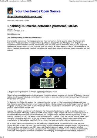 Enabling 3D microelectronics platforms: MCMs                                                               http://dev.emcelettronica.com/print/51794




                        Your Electronics Open Source
          (http://dev.emcelettronica.com)
          Home > Blog > froa0112's blog > Content




          Enabling 3D microelectronics platforms: MCMs
          By froa0112
          Created 13/05/2008 - 01:20

          BLOG Electronics

          The ever decreasing scale in microelectronics

          Ever since the beginning of the microelectronics era there has been an eternal quest to reduce the characteristic
          features on the devices: some devices are now in qualification states on the sub 40nm gate oxide range for an
          scheduled commercial release towards the end of the year, and there are a lot of efforts in the sub 30nm range. But
          Moore’s Law, as this continuous drive to reduce sizes has come to be called, applies not only to the dimensions on the
          silicon. It spreads down through the whole microelectronic supply chain, into pcb packages, system integration and final
          devices.




                                                                                                     [1]


          A diagram showing integration of different logic components on a device

          We are all surrounded by this minimization process: the devices we use, handsets, cell phones, MP3 players, cameras,
          radios, etc. all have gone through tremendous transformation in sizes and enhancement in productivity and features in
          the course of a few years.

          To illustrated this, I’d like this analogy that I extracted from the Intel site [2]: If the transportation industry would have
          kept the same pace of development as has the semiconductor industry, today it would cost a few pennies to fly around
          the globe, cars would run for years on end with a single thankful of gas and we wouldn’t have to be paying gas at the
          prices of today. Food for thought, huh!

          Anyway, this article is about one of such strategies that the industry has devised to enable its relentless pursue of
          infinitesimally small: quot;Multi Chip Modules or MCMquot;. This is rather a simple concept with very radical consequences. In
          the past most components on a typical motherboard had a single function: they were defined as processor or logic,
          memory, baseband, RF, etc. The reason for this is differentiation: it's easier to gain and mantain a stable market if you
          specialize in that niche application, so you fine tune your organization to acquire core competencies in design and
          manufacturing for that particular logic block. Not to mention that to spread in different areas is costly and risky.

          By far, this is the approach most foundries and IDMs have chosen to follow. The exception, of course, are those
          houses with cash to spare that have integrated functions or building blocks as they are called, that are complementary
          to their main business objective and didn't require significant divestures. A typical example would be to include
          processing cores and flash memory for a processor unit. This approach is normally known as System in a Chip (SIP).
          Some clear advantages are elimination of buss lines and packaging, increase performance and high frequency; a



1 di 4                                                                                                                            13/05/2008 15.35