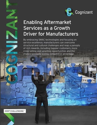 Enabling Aftermarket
Services as a Growth
Driver for Manufacturers
By embracing SMAC technologies and focusing on
service excellence, manufacturers can overcome
structural and cultural challenges and reap a panoply
of rich rewards, including happier customers, more
cross-selling and upselling opportunities and the
chance to create lasting competitive advantage.
 