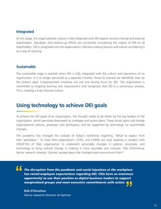 11
The disruption from the pandemic and social injustices at the workplace
has raised employee expectations regarding DEI. CIOs have an enormous
opportunity to use their position as digital business leaders to support
marginalized groups and meet executive commitments with action.
Rob O'Donohue
Senior research director at Gartner
Integrated
At this stage, the organizational culture is fully integrated with DEI aspects among internal and external
stakeholders. Top-down and bottom-up efforts are connected, considering the impact of DEI on all
stakeholders. DEI is integrated into the organization's decision-making process and culture considering it
as a way of working.
Sustainable
The sustainable stage is reached when DEI is fully integrated with the culture and operations of an
organization. It is no longer perceived as a separate initiative. Areas to improve are identified, even by
the bottom layer. Corporate-level initiatives are just one driving force for DEI. The organization is
committed to ongoing learning and improvement and recognizes that DEI is a continuous process.
Thus, creating a truly inclusive culture.
Using technology to achieve DEI goals
To achieve the DEI goals of an organization, the thought needs to be driven by the top leaders of the
organization, which percolate downward as strategies and action plans. These action plans will change
organizational policies, processes and philosophy, and be supported by technology for quantifiable
changes.
The pandemic has changed the outlook of today's workforce regarding "What to expect from
their workplace." To meet their expectations, CEOs, and CHROs are now working in tandem with
CIOs/CTOs of their organization to implement actionable changes in policies, processes, and
technology to bring cultural change in making it more equitable and inclusive. Rob O'Donohue,
Senior research director, Gartner, quoted about the changed work environment that-10
 