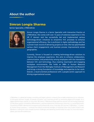 About the author
LTIMindtree is a global technology consulting and digital solutions company that enables enterprises across industries
to reimagine business models, accelerate innovation, and maximize growth by harnessing digital technologies. As a
digital transformation partner to more than 700 clients, LTIMindtree brings extensive domain and technology expertise
to help drive superior competitive differentiation, customer experiences, and business outcomes in a converging world.
Powered by 81,000+ talented and entrepreneurial professionals across more than 30 countries, LTIMindtree — a Larsen
& Toubro Group company — combines the industry-acclaimed strengths of erstwhile Larsen and Toubro Infotech and
Mindtree in solving the most complex business challenges and delivering transformation at scale. For more information,
please visit www.ltimindtree.com.
Simran Longia Sharma
Senior Specialist, LTIMindtree
Simran Longia Sharma is a Senior Specialist with Interactive Practice at
LTIMindtree. She comes with over 12 years of extensive experience in the
HR IT domain and has successfully led and implemented various
technology-driven initiatives to streamline H.R. processes to enhance
organizational efficiency. She is proficient in Agile methodology and has
a proven track record of delivering projects on time. She has spearheaded
various client engagements and business process improvements across
geographies.
Currently, Simran is focused on creating technology-driven solutions to
improve the employee experience. She aims to enhance collaboration,
communication, and productivity among employees with the intersection
between H.R. and technology, thus creating meaningful and engaging
workplace environments. She holds an MBA in Human Resource
Management from the Welingkar Institute of Management and Research
and brings a strong foundation of knowledge and expertise to her work.
Overall, a result-oriented professional with a people-centric approach to
driving organizational success.
 