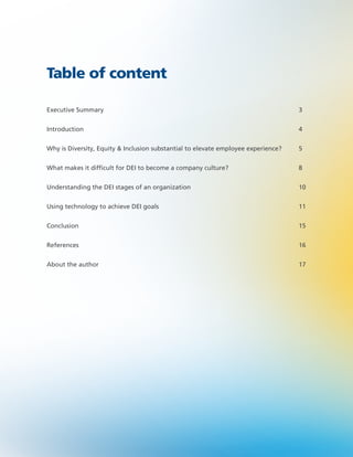Executive Summary 3
Introduction 4
Why is Diversity, Equity & Inclusion substantial to elevate employee experience? 5
What makes it difficult for DEI to become a company culture? 8
Understanding the DEI stages of an organization 10
Using technology to achieve DEI goals 11
Conclusion 15
References 16
About the author 17
Table of content
 