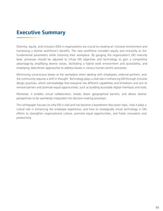 Executive Summary
Diversity, equity, and inclusion (DEI) in organizations are crucial to creating an inclusive environment and
harnessing a diverse workforce's benefits. The new workforce considers equity and inclusivity as the
fundamental parameters while choosing their workplace. By gauging the organization’s DEI maturity
level, processes should be adjusted to infuse DEI objectives and technology to gain a competitive
advantage by amplifying diverse voices, facilitating a hybrid work environment and accessibility, and
employing data-driven approaches to address biases in various human-centric processes.
Minimizing unconscious biases at the workplace when dealing with employees, external partners, and
the community requires a shift in thought. Technology plays a vital role in enhancing DEI through inclusive
design practices, which acknowledge that everyone has different capabilities and limitations and aim to
remove barriers and promote equal opportunities, such as building accessible digital interfaces and tools.
Moreover, it enables virtual collaboration, breaks down geographical barriers, and allows diverse
perspectives to be seamlessly integrated into decision-making processes.
This whitepaper focuses on why DEI is vital and has become a boardroom discussion topic, how it plays a
critical role in enhancing the employee experience, and how to strategically infuse technology in DEI
efforts to strengthen organizational culture, promote equal opportunities, and foster innovation and
productivity.
03
 