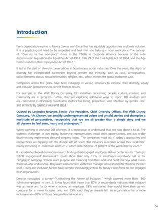 Introduction
Every organization aspires to have a diverse workforce that has equitable opportunities and feels inclusive.
It is a psychological need to be respected and feel that you belong in your workplace. The concept
of "Diversity in the workplace" dates to the 1960s in corporate America because of the anti-
discrimination legislation–the Equal Pay Act of 1963, Title VII of the Civil Rights Act of 1964, and the Age
Discrimination in the Employment Act of 1967.1
It led to the start of diversity conversations in boardrooms across industries. Over the years, the depth of
diversity has incorporated parameters beyond gender and ethnicity, such as race, demographics,
socio-economic status, sexual orientation, religion, etc., which mirrors the global customer base.
Companies across the globe have been indulging in various initiatives to increase their diversity, equity,
and inclusion (DEI) metrics to benefit from its results.
For example, at the Walt Disney Company, DEI initiatives concerning people, culture, content, and
community are in progress. Further, they are exploring additional ways to report DEI analyses and
are committed to disclosing quantitative metrics for hiring, promotion, and retention by gender, race,
and ethnicity by calendar year-end 2024.2
Quoted by Latondra Newton, Senior Vice President, Chief Diversity Officer, The Walt Disney
Company, “At Disney, we amplify underrepresented voices and untold stories and champion a
multitude of perspectives, recognizing that we are all greater than a single story and we
all deserve to feel seen, heard and understood."
When working to enhance DEI offerings, it is imperative to understand that one size doesn't fit all. The
systemic challenges of pay equity, leadership representation, equal work opportunities, and day-to-day
discriminatory experiences demand ongoing focus. The companies must ask if today's approaches and
interventions are tapping into the diverse sets of needs that influence outcomes across their workforce,
mainly consisting of millennials and Gen Z, which will comprise 75 percent of the workforce by 2025.14
It is established based on various research findings that engaged employees deliver better results. “Gallup's
Q12® engagement framework” results show that only 15% of employees worldwide fall in the
"engaged" category.3
People want purpose and meaning from their work and need to know what makes
them valuable and unique. They want a relationship with their manager who can mentor them to the next
level. Equity and inclusion factors have become increasingly critical for today's workforce to feel engaged
in an organization.
Deloitte conducted a survey4
–"Unleashing the Power of Inclusion," which covered more than 1300
full-time employees in the U.S. It was found that more than 80% of respondents indicated that inclusion
was an important factor when choosing an employer. 39% mentioned they would leave their current
company for a more inclusive one, and 25% said they've already left an organization for a more
inclusive one—30% of those being millennial workers.
04
 