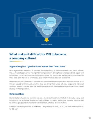 Ideal place to work
What makes it difficult for DEI to become
a company culture?
Approaching it as “good to have” rather than “must have”
Most organizations start with DEI initiatives due to regulatory or compliance needs, and then it is left at
that. A focused approach to making DEI the organization's driving force is not considered. Equity and
inclusion are crucial components in defining the culture, but no concrete and long-term commitment to
these areas pave the way to unconscious bias, which influences decisions and actions.
Millennials and Gen Z workforce's behavior and commitment to an organization are driven by how much
they are valued for their work, whether they can bring their whole self, i.e., unique and individual
attributes, to work, they are given the flexibility to work and is their work making an impact in the overall
strategy of the organization.
Behavioral bias
Human traits, behavior, and cognitive bias are a few crucial reasons for the lack of diversity, equity and
inclusion in the workplace, leading to implicit biases. Unhealthy sociological behavior patterns lead
to forming groups and environments with favoritism, affecting decision-making.
Based on the report published by McKinsey, "Why Diversity Matters, 2015", the most relevant reasons
for DEI are:7
08
Equity Diversity
Inclusion
 