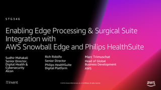 © 2018, Amazon Web Services, Inc. or its affiliates. All rights reserved.
Enabling Edge Processing & Surgical Suite
Integration with
AWS Snowball Edge and Philips HealthSuite
S T G 3 4 6
Sudhir Mahakali
Senior Director,
Digital Health &
Cybersecurity
Alcon
Rich Ridolfo
Senior Director
Philips HealthSuite
Digital Platform
Marc Trimuschat
Head of Global
Business Development
AWS
 