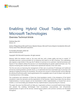 Enabling Hybrid Cloud Today with
Microsoft Technologies
Overview Technical Article
Published: May 2013
Version: 1.0
Authors: Philippe Beraud (Microsoft France), Sébastien Brasseur (Microsoft France), Benjamin Guinebertière (Microsoft
France), Xavier Pillons (Microsoft Corporation)
For the latest information, please see
www.microsoft.com/cloud
Copyright© 2013 Microsoft Corporation. All rights reserved.
Abstract: With the ambient credo to ―do more with less, with a better agility and time to market‖, IT
inevitably becomes a service provider for its enterprise and need to run like a business. The undertaking
also requires a step further in the way the IT delivers its services to its customers: internal businesses and
beyond. IT has indeed to deliver the services in an industrializedway for greater speed and lower cost. This
requires increasing their overall core infrastructure operational maturity in two main areas.
The first one aims at improving the management of their own on-premises IT landscape and traditional
services by evolving towards a private cloud, i.e. an optimized and more automated way to provision and
operate (a catalog of) services for businesses. The second one consists in enhancing their service offerings
by utilizing off-premises public cloud augmentations (for acceptable cases of use) as (lower-cost) add-ons
to existing services in the catalog.
The combination and interaction of these two cloud paradigms results in the emergence of the hybrid
cloudwhich meets the demands and the expectations of the business. Hybrid cloud spans the two above
implementations. A service request can be instantiated in either implementation, or moved from one to
another, or can horizontally grow between the two implementations (cloud bursting for instance).
This paper discusses how Microsoft can help your organization achieve a successful hybrid cloud strategy
and present the enabling technologies from on-premises, cross-premises, and off-premises
implementation of (parts of) the services. Several typical patterns and common scenarios are illustrated
throughout this paper.
 