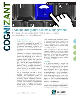 • Cognizant 20-20 Insights




Enabling Integrated Claims Management
Creating a more streamlined and intuitive insurance claims
environment can pay huge dividends.

      Executive Summary                                    Among all others, claims management is one of
                                                           the important functions for an insurance carrier.
      The financial services industry has undergone
                                                           For starters, it directly impacts the carrier’s risk
      a paradigm shift over the last two decades. This
                                                           exposure and liquidity. Hence, IT must serve as
      shift has brought about fundamental changes in
                                                           a strategic enabler in the management of both
      the manner in which business is conducted and
                                                           these crucial functions.
      the ways customers perceive the business. This
      shift has also attracted many control measures by    In this paper, the authors share their thoughts
      regulators.                                          and ideas to improve the efficiency of claims
                                                           management through the consolidation of claims
      Globalization has resulted in exponential growth
                                                           systems into an integrated claims management
      for many successful enterprises both in financial
                                                           system. It covers some of the benefits that could
      and non-financial industries. In the majority of
                                                           be leveraged by the insurance carriers and used
      these, growth can be attributed to inorganic
                                                           for competitive advantage.
      expansion through mergers and acquisitions
      (M&As). Specifically, in the insurance industry      The Need
      M&A activity has been on the rise since the early
                                                           In the insurance business, a prospect gets
      1990s — especially in the UK, continental Europe
                                                           converted into a customer/policy holder after
      and North America. The extent of exposure to
                                                           the contract is executed and the policy is issued.
      risk has grown multifold with the growth in this
                                                           As a prime expectation, the policy holder will
      industry. Recently, the industry has witnessed a
                                                           expect the insurer to settle the claim in a hassle-
      government bailout for some carriers.
                                                           free and speedy manner when the need arises.
      From an IT perspective, both M&As (in organic        So handling a claim is a process that involves a
      growth) and bailouts have resulted in systems        sequence of steps that need to be followed by the
      acquisition and consolidation, leading to            insurer. Figure 1 represents a typical claim process
      enterprise-wide transformation initiatives. For      segregated into L0, L1 and L2 levels. As repre-
      an insurance company, under any circumstances        sented in the figure, the claim process will involve
      (a situation demanding change driven by market       multiple actors and will interact with multiple
      situations, natural calamity or environmental        systems for cross-referencing.
      forces), it needs to be agile to fulfill its basic
                                                           A greater number of life insurance policies end up
      mission, which is to provide direct financial
                                                           having a claim in comparison to general insurance.
      protection to its customers.
                                                           This happens due to different situations (policy




      cognizant 20-20 insights | may 2012
 