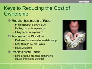 Keys to Reducing the Cost of Ownership Reduce the amount of Paper Printing paper is expensive Mailing paper is expensive Filing paper is expensive  Automate the Workflow Reduces the amount of re-data entry Less Human Touch Points  Loan Decisions  Process More Loans Less errors & process bottlenecks equals increased volume! 