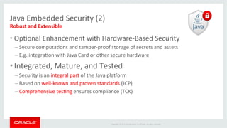 Copyright	
  ©	
  2015	
  Oracle	
  and/or	
  its	
  aﬃliates.	
  All	
  rights	
  reserved.	
  	
  	
  
Java	
  Embedded	
  Security	
  (2)	
  
Robust	
  and	
  Extensible	
  
• OpIonal	
  Enhancement	
  with	
  Hardware-­‐Based	
  Security	
  
– Secure	
  computaIons	
  and	
  tamper-­‐proof	
  storage	
  of	
  secrets	
  and	
  assets	
  
– E.g.	
  integraIon	
  with	
  Java	
  Card	
  or	
  other	
  secure	
  hardware	
  
• Integrated,	
  Mature,	
  and	
  Tested	
  
– Security	
  is	
  an	
  integral	
  part	
  of	
  the	
  Java	
  pla_orm	
  
– Based	
  on	
  well-­‐known	
  and	
  proven	
  standards	
  (JCP)	
  
– Comprehensive	
  tesIng	
  ensures	
  compliance	
  (TCK)	
  
 