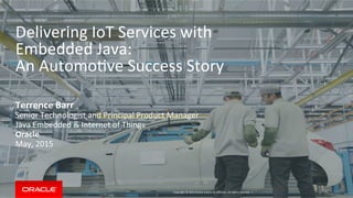 Copyright	
  ©	
  2015	
  Oracle	
  and/or	
  its	
  aﬃliates.	
  All	
  rights	
  reserved.	
  	
  |	
  
Delivering	
  IoT	
  Services	
  with	
  	
  
Embedded	
  Java:	
  
An	
  AutomoIve	
  Success	
  Story	
  
Terrence	
  Barr	
  
Senior	
  Technologist	
  and	
  Principal	
  Product	
  Manager	
  
Java	
  Embedded	
  &	
  Internet	
  of	
  Things	
  
Oracle	
  
May,	
  2015	
  
 