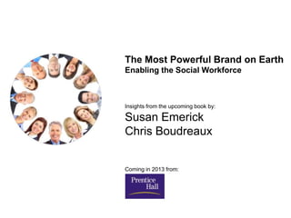 The Most Powerful Brand on Earth
Enabling the Social Workforce



Insights from the upcoming book by:

Susan Emerick
Chris Boudreaux


Coming in 2013 from:
 