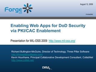 August 12, 2009 Richard Bullington-McGuire, Director of Technology, Three Pillar Software http://threepillarsoftware.com/ Kevin Hourihane, Principal Collaborative Development Consultant, CollabNet http://www.collab.net/ Enabling Web Apps for DoD Security via PKI/CAC Enablement Presentation for MIL-OSS 2009  http://www.mil-oss.org/ 