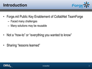 IntroductionForge.mil Public Key Enablement of CollabNetTeamForgeFaced many challengesMany solutions may be reusableNot a “how-to” or “everything you wanted to know” Sharing “lessons learned”