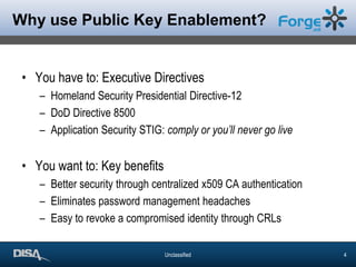 Why use Public Key Enablement?You have to: Executive DirectivesHomeland Security Presidential Directive-12DoD Directive 8500Application Security STIG: comply or you’ll never go liveYou want to: Key benefitsBetter security through centralized x509 CA authenticationEliminates password management headachesEasy to revoke a compromised identity through CRLs