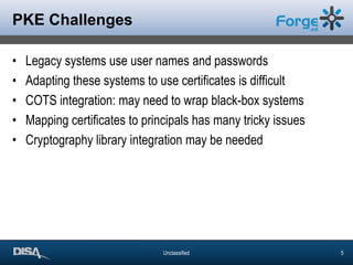 PKE ChallengesLegacy systems use user names and passwordsAdapting these systems to use certificates is difficultCOTS integration: may need to wrap black-box systemsMapping certificates to principals has many tricky issuesCryptography library integration may be needed