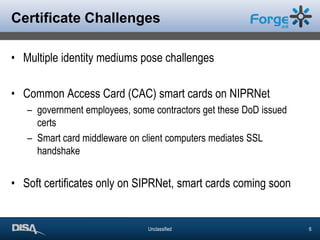 Certificate ChallengesMultiple identity mediums pose challengesCommon Access Card (CAC) smart cards on NIPRNetgovernment employees, some contractors get these DoD issued certsSmart card middleware on client computers mediates SSL handshakeSoft certificates only on SIPRNet, smart cards coming soon