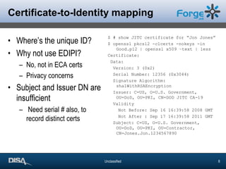 Certificate-to-Identity mappingWhere’s the unique ID?Why not use EDIPI?No, not in ECA certsPrivacy concernsSubject and Issuer DN are insufficient Need serial # also, to record distinct certs$ # show JITC certificate for “Jon Jones”$ openssl pkcs12 -clcerts -nokeys -in Good.p12 | openssl x509 –text | lessCertificate: Data:  Version: 3 (0x2)  Serial Number: 12356 (0x3044)  Signature Algorithm: sha1WithRSAEncryption  Issuer: C=US, O=U.S. Government, OU=DoD, OU=PKI, CN=DOD JITC CA-19  Validity    Not Before: Sep 16 16:39:58 2008 GMT    Not After : Sep 17 16:39:58 2011 GMT  Subject: C=US, O=U.S. Government, OU=DoD, OU=PKI, OU=Contractor, CN=Jones.Jon.1234567890