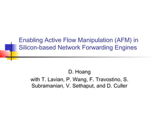 Enabling Active Flow Manipulation (AFM) in 
Silicon-based Network Forwarding Engines 
D. Hoang 
with T. Lavian, P. Wang, F. Travostino, S. 
Subramanian, V. Sethaput, and D. Culler 
 